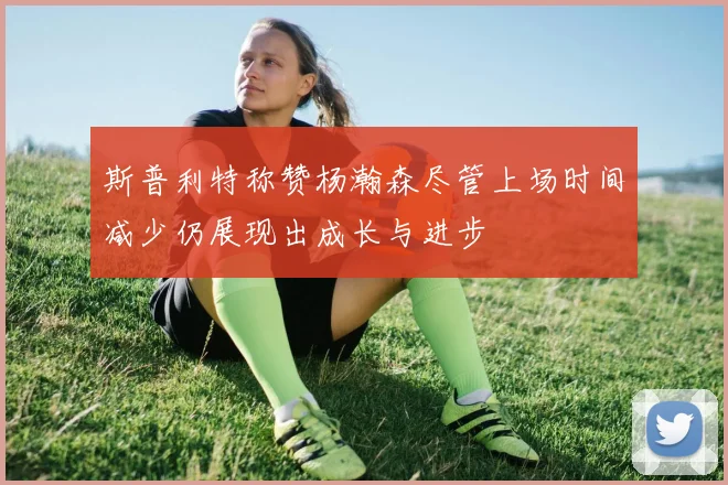 斯普利特称赞杨瀚森尽管上场时间减少仍展现出成长与进步