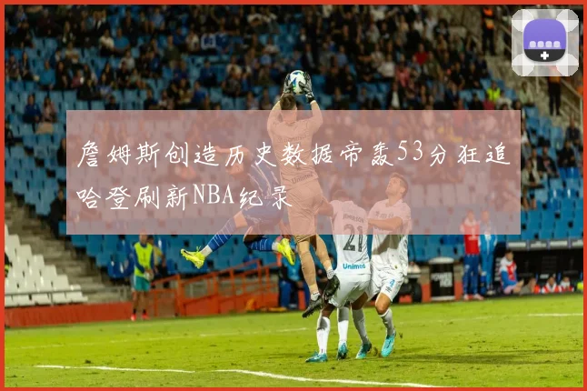 詹姆斯创造历史数据帝轰53分狂追哈登刷新NBA纪录