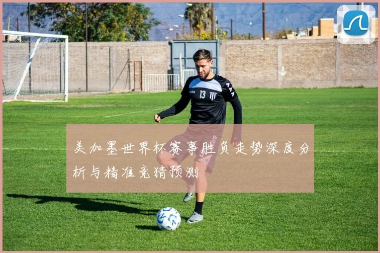 美加墨世界杯赛事胜负走势深度分析与精准竞猜预测