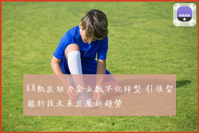 K8凯发助力企业数字化转型 引领智能科技未来发展新趋势