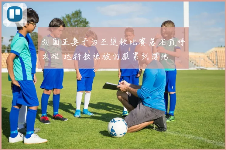 刘国正妻子为王楚钦比赛落泪直呼太难 达科教练被打服累到撑地