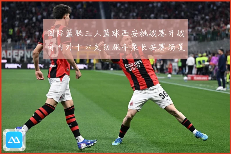 国际篮联三人篮球西安挑战赛开战海内外十六支劲旅齐聚长安赛场复盘