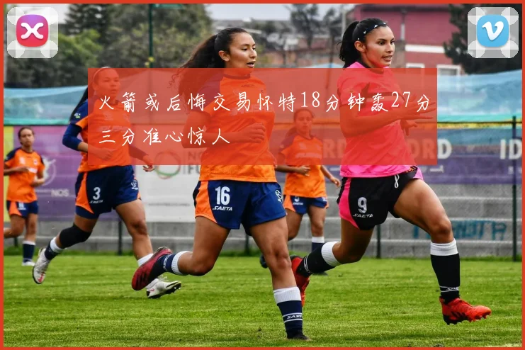 火箭或后悔交易怀特18分钟轰27分三分准心惊人