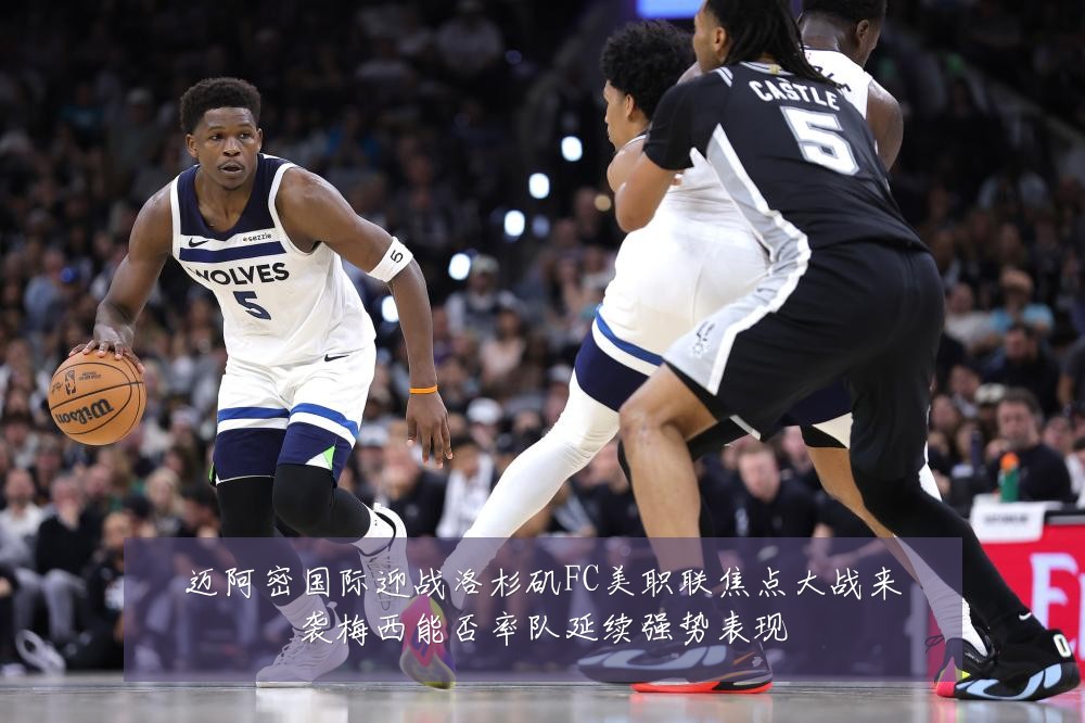 迈阿密国际迎战洛杉矶FC美职联焦点大战来袭梅西能否率队延续强势表现